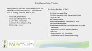 14
Critical Success Factors/Priorities
Identify the critical success factors and priorities for
Patient Access Services including I.T. requirements
(such as training, software, devices, etc.)
• Improve POS collections
• Improve client registration flow
• Ensure HIPAA compliance
• Implement financial counseling
• Electronic processes
Developing Standard of Work
• Developing process flow
• Developing an education plan and individual
competencies.
• Staff development
• Automated Processes, integration of new
technology and support.
• Managers and Directors (CHAM certified or HFMA
Certification)
• Develop staff scripting for improved POS
collections
• Develop Policies and Procedures
• Conduct annual POS collections training
 