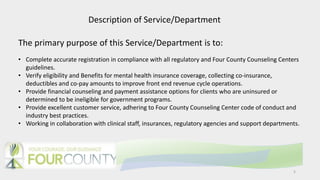 5
Description of Service/Department
The primary purpose of this Service/Department is to:
• Complete accurate registration in compliance with all regulatory and Four County Counseling Centers
guidelines.
• Verify eligibility and Benefits for mental health insurance coverage, collecting co-insurance,
deductibles and co-pay amounts to improve front end revenue cycle operations.
• Provide financial counseling and payment assistance options for clients who are uninsured or
determined to be ineligible for government programs.
• Provide excellent customer service, adhering to Four County Counseling Center code of conduct and
industry best practices.
• Working in collaboration with clinical staff, insurances, regulatory agencies and support departments.
 