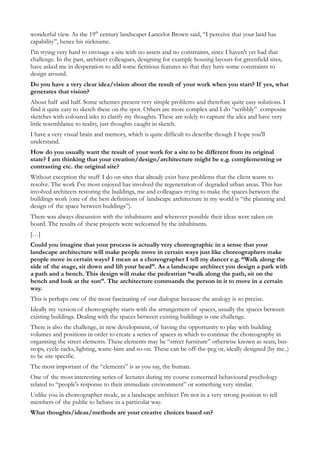 wonderful view. As the 19th century landscaper Lancelot Brown said, “I perceive that your land has
capability”, hence his nickname.
I'm trying very hard to envisage a site with no assets and no constraints, since I haven't yet had that
challenge. In the past, architect colleagues, designing for example housing layouts for greenfield sites,
have asked me in desperation to add some fictitious features so that they have some constraints to
design around.
Do you have a very clear idea/vision about the result of your work when you start? If yes, what
generates that vision?
About half and half. Some schemes present very simple problems and therefore quite easy solutions. I
find it quite easy to sketch these on the spot. Others are more complex and I do “scribbly” composite
sketches with coloured inks to clarify my thoughts. These are solely to capture the idea and have very
little resemblance to reality, just thoughts caught in sketch.
I have a very visual brain and memory, which is quite difficult to describe though I hope you'll
understand.
How do you usually want the result of your work for a site to be different from its original
state? I am thinking that your creation/design/architecture might be e.g. complementing or
contrasting etc. the original site?
Without exception the stuff I do on sites that already exist have problems that the client wants to
resolve. The work I've most enjoyed has involved the regeneration of degraded urban areas. This has
involved architects restoring the buildings, me and colleagues trying to make the spaces between the
buildings work (one of the best definitions of landscape architecture in my world is “the planning and
design of the space between buildings”).
There was always discussion with the inhabitants and wherever possible their ideas were taken on
board. The results of these projects were welcomed by the inhabitants.
[…]
Could you imagine that your process is actually very choreographic in a sense that your
landscape architecture will make people move in certain ways just like choreographers make
people move in certain ways? I mean as a choreographer I tell my dancer e.g. “Walk along the
side of the stage, sit down and lift your head”. As a landscape architect you design a park with
a path and a bench. This design will make the pedestrian “walk along the path, sit on the
bench and look at the sun”. The architecture commands the person in it to move in a certain
way.
This is perhaps one of the most fascinating of our dialogue because the analogy is so precise.
Ideally my version of choreography starts with the arrangement of spaces, usually the spaces between
existing buildings. Dealing with the spaces between existing buildings is one challenge.
There is also the challenge, in new development, of having the opportunity to play with building
volumes and positions in order to create a series of spaces in which to continue the choreography in
organising the street elements. These elements may be “street furniture” otherwise known as seats, bus-
stops, cycle-racks, lighting, waste-bins and so-on. These can be off-the-peg or, ideally designed (by me..)
to be site specific.
The most important of the “elements” is as you say, the human.
One of the most interesting series of lectures during my course concerned behavioural psychology
related to “people's response to their immediate environment” or something very similar.
Unlike you in choreographer mode, as a landscape architect I'm not in a very strong position to tell
members of the public to behave in a particular way.
What thoughts/ideas/methods are your creative choices based on?
 