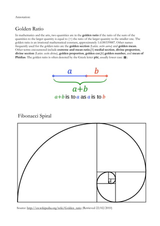 Annotation:


Golden Ratio
In mathematics and the arts, two quantities are in the golden ratio if the ratio of the sum of the
quantities to the larger quantity is equal to (=) the ratio of the larger quantity to the smaller one. The
golden ratio is an irrational mathematical constant, approximately 1.6180339887. Other names
frequently used for the golden ratio are the golden section (Latin: sectio aurea) and golden mean.
Other terms encountered include extreme and mean ratio,[5] medial section, divine proportion,
divine section (Latin: sectio divina), golden proportion, golden cut,[6] golden number, and mean of
Phidias. The golden ratio is often denoted by the Greek letter phi, usually lower case (φ).




  Fibonacci Spiral




 Source: http://en.wikipedia.org/wiki/Golden_ratio (Retrieved 22/02/2010)
 