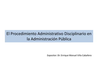 El Procedimiento Administrativo Disciplinario en 
la Administración Pública 
Expositor: Dr. Enrique Manuel Villa Caballero 
 