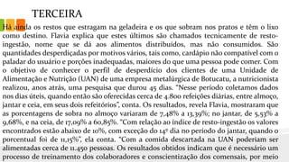 TERCEIRA
Há ainda os restos que estragam na geladeira e os que sobram nos pratos e têm o lixo
como destino. Flavia explica que estes últimos são chamados tecnicamente de resto-
ingestão, nome que se dá aos alimentos distribuídos, mas não consumidos. São
quantidades desperdiçadas por motivos vários, tais como, cardápio não compatível com o
paladar do usuário e porções inadequadas, maiores do que uma pessoa pode comer. Com
o objetivo de conhecer o perfil de desperdício dos clientes de uma Unidade de
Alimentação e Nutrição (UAN) de uma empresa metalúrgica de Botucatu, a nutricionista
realizou, anos atrás, uma pesquisa que durou 45 dias. “Nesse período coletamos dados
nos dias úteis, quando então são oferecidas cerca de 4.800 refeições diárias, entre almoço,
jantar e ceia, em seus dois refeitórios”, conta. Os resultados, revela Flavia, mostraram que
as porcentagens de sobra no almoço variaram de 7,48% a 13,39%; no jantar, de 5,53% a
9,68%, e na ceia, de 17,09% a 60,85%. “Com relação ao índice de resto-ingestão os valores
encontrados estão abaixo de 10%, com exceção do 14º dia no período do jantar, quando o
porcentual foi de 11,15%”, ela conta. “Com a comida descartada na UAN poderiam ser
alimentadas cerca de 11.450 pessoas. Os resultados obtidos indicam que é necessário um
processo de treinamento dos colaboradores e conscientização dos comensais, por meio
 
