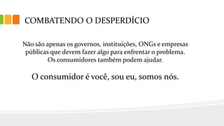 COMBATENDO O DESPERDÍCIO
Não são apenas os governos, instituições, ONGs e empresas
públicas que devem fazer algo para enfrentar o problema.
Os consumidores também podem ajudar.
O consumidor é você, sou eu, somos nós.
 