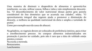 Uma maneira de diminuir o desperdício de alimentos é aproveitá-los
totalmente, ou seja, utilizar cascas, folhas e talos e não simplesmente descartá-
los. “O desconhecimento do valor nutricional dessas partes gera parcela
considerável do lixo doméstico que se acumula nas cidades”, relata. “O
aproveitamento integral dos vegetais ajuda a promover a diminuição do
descarte, a melhora na qualidade nutricional da dieta e amplia a variedade de
pratos.”
Como por exemplo suco da casca do abacaxi.
Na geladeira, os vegetais devem ser colocados de preferência inteiros, para evitar
o envelhecimento precoce. Ao comprar alimentos industrializados em
promoção é preciso ter cuidado, pois não é raro que a data de validade esteja
prestes a vencer.
Na escola a merenda.
Restaurantes.
Lanchonetes.
 