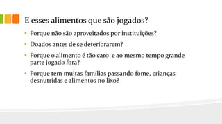 E esses alimentos que são jogados?
• Porque não são aproveitados por instituições?
• Doados antes de se deteriorarem?
• Porque o alimento é tão caro e ao mesmo tempo grande
parte jogado fora?
• Porque tem muitas famílias passando fome, crianças
desnutridas e alimentos no lixo?
 