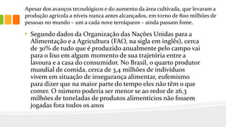 Apesar dos avanços tecnológicos e do aumento da área cultivada, que levaram a
produção agrícola a níveis nunca antes alcançados, em torno de 800 milhões de
pessoas no mundo – um a cada nove terráqueos – ainda passam fome.
• Segundo dados da Organização das Nações Unidas para a
Alimentação e a Agricultura (FAO, na sigla em inglês), cerca
de 30% de tudo que é produzido anualmente pelo campo vai
para o lixo em algum momento de sua trajetória entre a
lavoura e a casa do consumidor. No Brasil, o quarto produtor
mundial de comida, cerca de 3,4 milhões de indivíduos
vivem em situação de insegurança alimentar, eufemismo
para dizer que na maior parte do tempo eles não têm o que
comer. O número poderia ser menor se ao redor de 26,3
milhões de toneladas de produtos alimentícios não fossem
jogadas fora todos os anos
 