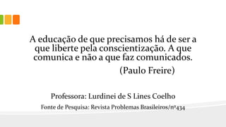 A educação de que precisamos há de ser a
que liberte pela conscientização. A que
comunica e não a que faz comunicados.
(Paulo Freire)
Professora: Lurdinei de S Lines Coelho
Fonte de Pesquisa: Revista Problemas Brasileiros/nº434
 