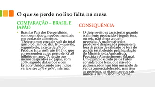 O que se perde no lixo falta na mesa
COMPARAÇÃO – BRASIL E
JAPÃO
• Brasil, o País dos Desperdícios,
somos um dos campeões mundiais
em perdas de alimentos.
“Descartamos cerca de 50% do total
que produzimos”, diz. Isto equivale,
segundo ele, a cerca de 2% do
Produto Interno Bruto (PIB), o que
correspondeu a algo perto de R$ 28
bilhões em 2015. “A nação que
menos desperdiça é o Japão, com
20%, seguido da Europa e dos
Estados Unidos, onde esse índice
varia entre 25% e 30%”, informa.
CONSEQUÊNCIA
• O desproveito se caracteriza quando
o alimento produzido é jogado fora,
ou seja, não chega a quem
necessita. A maior parte dos
produtos é desprezada porque está
fora do prazo de validade ou fora do
padrão estabelecido pela legislação
do Ministério da Agricultura,
Pecuária e Abastecimento (Mapa).
Um exemplo é dado pelos frutos
considerados feios, que não são
padronizados nem têm um apelo de
venda comercial elevado, mas têm
as proteínas, as vitaminas e os sais
minerais de um produto normal.
 