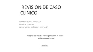 REVISION DE CASO
CLINICO
AMANDA ELVIRA PANIAGUA
PATRICIA CUELLAR
RESIDENTE DE IMÁGENES DE 2° AÑO
Hospital de Trauma y Emergencias Dr. F. Abete
Malvinas Argentinas
25/10/2021
 