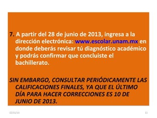 7. A partir del 28 de junio de 2013, ingresa a la
dirección electrónica: www.escolar.unam.mx en
donde deberás revisar tú diagnóstico académico
y podrás confirmar que concluiste el
bachillerato.
SIN EMBARGO, CONSULTAR PERIÓDICAMENTE LAS
CALIFICACIONES FINALES, YA QUE EL ÚLTIMO
DÍA PARA HACER CORRECCIONES ES 10 DE
JUNIO DE 2013.
22/11/13

11

 