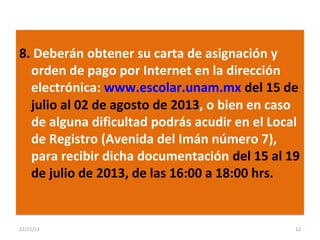 8. Deberán obtener su carta de asignación y
orden de pago por Internet en la dirección
electrónica: www.escolar.unam.mx del 15 de
julio al 02 de agosto de 2013, o bien en caso
de alguna dificultad podrás acudir en el Local
de Registro (Avenida del Imán número 7),
para recibir dicha documentación del 15 al 19
de julio de 2013, de las 16:00 a 18:00 hrs.

22/11/13

12

 