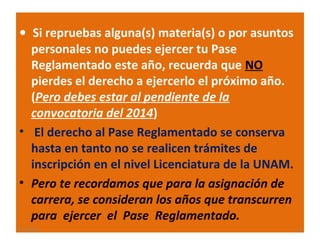 • Si repruebas alguna(s) materia(s) o por asuntos

personales no puedes ejercer tu Pase
Reglamentado este año, recuerda que NO
pierdes el derecho a ejercerlo el próximo año.
(Pero debes estar al pendiente de la
convocatoria del 2014)
• El derecho al Pase Reglamentado se conserva
hasta en tanto no se realicen trámites de
inscripción en el nivel Licenciatura de la UNAM.
• Pero te recordamos que para la asignación de
carrera, se consideran los años que transcurren
para ejercer el Pase Reglamentado.
22/11/13

15

 