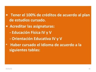 • Tener el 100% de créditos de acuerdo al plan
de estudios cursado.
• Acreditar las asignaturas:
- Educación Física IV y V
- Orientación Educativa IV y V
• Haber cursado el Idioma de acuerdo a la
siguientes tablas:

22/11/13

16

 