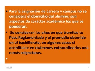 • Para la asignación de carrera y campus no se
considera el domicilio del alumno; son
aspectos de carácter académico los que se
ponderan.
• Se consideran los años en que tramitas tu
Pase Reglamentado y el promedio obtenido
en el bachillerato, en algunos casos si
acreditaste en exámenes extraordinarios una
o más asignaturas.
•
22/11/13

19

 
