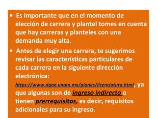 • Es importante que en el momento de
elección de carrera y plantel tomes en cuenta
que hay carreras y planteles con una
demanda muy alta.
• Antes de elegir una carrera, te sugerimos
revisar las características particulares de
cada carrera en la siguiente dirección
electrónica:
https://www.dgae.unam.mx/planes/licenciatura.html, ya
que algunas son de ingreso indirecto o
tienen prerrequisitos, es decir, requisitos
adicionales para su ingreso.

22/11/13

20

 