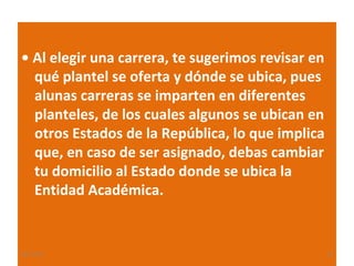 • Al elegir una carrera, te sugerimos revisar en
qué plantel se oferta y dónde se ubica, pues
alunas carreras se imparten en diferentes
planteles, de los cuales algunos se ubican en
otros Estados de la República, lo que implica
que, en caso de ser asignado, debas cambiar
tu domicilio al Estado donde se ubica la
Entidad Académica.

22/11/13

21

 