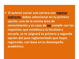 • Si quieres cursar una carrera con ingreso
indirecto, debes seleccionar en tu primera
opción, una de la misma área de
conocimiento y en caso de no cumplir con los
requisitos que establezca la facultad o
escuela, se te asignará tu primera o segunda
opción del pase reglamentado que hayas
registrado, con base en tu desempeño
académico.
22/11/13

24

 