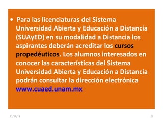 • Para las licenciaturas del Sistema
Universidad Abierta y Educación a Distancia
(SUAyED) en su modalidad a Distancia los
aspirantes deberán acreditar los cursos
propedéuticos. Los alumnos interesados en
conocer las características del Sistema
Universidad Abierta y Educación a Distancia
podrán consultar la dirección electrónica
www.cuaed.unam.mx

22/11/13

25

 