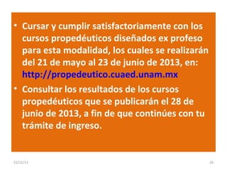• Cursar y cumplir satisfactoriamente con los
cursos propedéuticos diseñados ex profeso
para esta modalidad, los cuales se realizarán
del 21 de mayo al 23 de junio de 2013, en:
http://propedeutico.cuaed.unam.mx
• Consultar los resultados de los cursos
propedéuticos que se publicarán el 28 de
junio de 2013, a fin de que continúes con tu
trámite de ingreso.

22/11/13

26

 