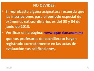 NO OLVIDES:
• Si reprobaste alguna asignatura recuerda que
las inscripciones para el periodo especial de
exámenes extraordinarios es del 03 y 04 de
junio de 2013.
• Verificar en la página: www.dgae-siae.unam.mx
que tus profesores de bachillerato hayan
registrado correctamente en las actas de
evaluación tus calificaciones.

22/11/13

27

 
