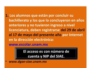 1. Los alumnos que están por concluir su
bachillerato y los que lo concluyeron en años
anteriores y no tuvieron ingreso a nivel
licenciatura, deben registrarse del 29 de abril
al 17 de mayo del presente año por Internet
en la dirección electrónica:
www.escolar.unam.mx
El acceso es con número de
cuenta y NIP del SIAE.
• www.dgae-siae.unam.mx
3

 