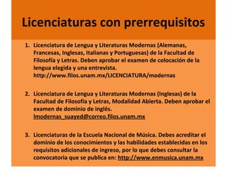 Licenciaturas con prerrequisitos
1. Licenciatura de Lengua y Literaturas Modernas (Alemanas,
Francesas, Inglesas, Italianas y Portuguesas) de la Facultad de
Filosofía y Letras. Deben aprobar el examen de colocación de la
lengua elegida y una entrevista.
http://www.filos.unam.mx/LICENCIATURA/modernas
2. Licenciatura de Lengua y Literaturas Modernas (Inglesas) de la
Facultad de Filosofía y Letras, Modalidad Abierta. Deben aprobar el
examen de dominio de inglés.
lmodernas_suayed@correo.filos.unam.mx
3. Licenciaturas de la Escuela Nacional de Música. Debes acreditar el
dominio de los conocimientos y las habilidades establecidas en los
requisitos adicionales de ingreso, por lo que debes consultar la
convocatoria que se publica en: http://www.enmusica.unam.mx

22/11/13

30

 