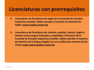 Licenciaturas con prerrequisitos
4.

Licenciatura de Enseñanza de Inglés de la Facultad de Estudios
Superiores Acatlán. Deben aprobar el examen de dominio de
Inglés, www.acatlan.unam.mx

5.

Licenciatura de Enseñanza de: alemán, español, francés, inglés o
italiano como Lengua Extranjera, modalidad a Distancia de la
Facultad de Estudios Superiores Acatlán. Deben aprobar el examen
de dominio de la lengua elegida con una calificación mínima de 8.0
(ocho) www.ceted.acatlan.unam.mx

22/11/13

31

 