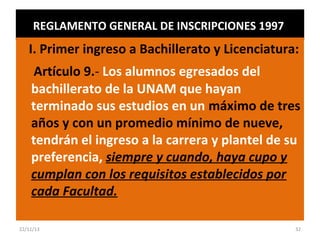 REGLAMENTO GENERAL DE INSCRIPCIONES 1997

I. Primer ingreso a Bachillerato y Licenciatura:
Artículo 9.- Los alumnos egresados del
bachillerato de la UNAM que hayan
terminado sus estudios en un máximo de tres
años y con un promedio mínimo de nueve,
tendrán el ingreso a la carrera y plantel de su
preferencia, siempre y cuando, haya cupo y
cumplan con los requisitos establecidos por
cada Facultad.
22/11/13

32

 