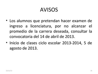 AVISOS
• Los alumnos que pretendan hacer examen de
ingreso a licenciatura, por no alcanzar el
promedio de la carrera deseada, consultar la
convocatoria del 14 de abril de 2013.
• Inicio de clases ciclo escolar 2013-2014, 5 de
agosto de 2013.

22/11/13

35

 
