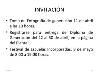 INVITACIÓN
• Toma de Fotografía de generación 11 de abril
a las 13 horas.
• Registrarse para entrega de Diploma de
Generación del 22 al 30 de abril, en la página
del Plantel.
• Festival de Escuelas Incorporadas, 8 de mayo
de 8:00 a 19:00 horas.

22/11/13

36

 