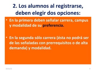2. Los alumnos al registrarse,
deben elegir dos opciones:
• En la primera deben señalar carrera, campus
y modalidad de su preferencia.
• En la segunda sólo carrera (ésta no podrá ser
de las señaladas con prerrequisitos o de alta
demanda) y modalidad.

22/11/13

4

 