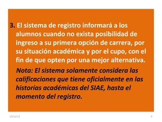 3. El sistema de registro informará a los
alumnos cuando no exista posibilidad de
ingreso a su primera opción de carrera, por
su situación académica y por el cupo, con el
fin de que opten por una mejor alternativa.
Nota: El sistema solamente considera las
calificaciones que tiene oficialmente en las
historias académicas del SIAE, hasta el
momento del registro.
22/11/13

5

 