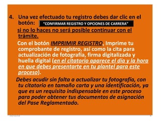 4. Una vez efectuado tu registro debes dar clic en el
botón: “CONFIRMAR REGISTRO Y OPCIONES DE CARRERA”
si no lo haces no será posible continuar con el
trámite.
Con el botón IMPRIMIR REGISTRO, Imprime tu
comprobante de registro, así como la cita para
actualización de fotografía, firma digitalizada y
huella digital (en el citatorio aparece el día y la hora
en que debes presentarte en tu plantel para este
proceso).
Debes acudir sin falta a actualizar tu fotografía, con
tu citatorio en tamaño carta y una identificación, ya
que es un requisito indispensable en este proceso
para poder obtener tus documentos de asignación
del Pase Reglamentado.
22/11/13

6

 
