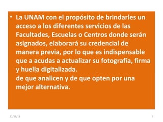 • La UNAM con el propósito de brindarles un
acceso a los diferentes servicios de las
Facultades, Escuelas o Centros donde serán
3. El sistema de registro mostrará un mensaje a
asignados, elaboraráno tengan posibilidad de
los alumnos cuando su credencial de
manera a su primera opción de carrera, por
ingreso previa, por lo que es indispensable
que a acudas a actualizar el cupo establecido
su situación académica y su fotografía, firma
y huella digitalizada.
por el plantel seleccionado, con la finalidad
de que analicen y de que opten por una
mejor alternativa.

22/11/13

7

 