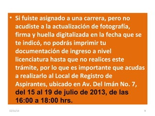 • Si fuiste asignado a una carrera, pero no
acudiste a la actualización de fotografía,
firma y huella digitalizada en la fecha que se
te indicó, no podrás imprimir tu
documentación de ingreso a nivel
licenciatura hasta que no realices este
trámite, por lo que es importante que acudas
a realizarlo al Local de Registro de
Aspirantes, ubicado en Av. Del Imán No. 7,
del 15 al 19 de julio de 2013, de las
16:00 a 18:00 hrs.
22/11/13

8

 