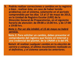 5. Podrás realizar correcciones o cambios en tu registro
o bien , realizar éste, en caso de haber tenido
problemas con el sistema, solamente en el periodo
comprendido por los días 13 al 17 de mayo de 2013,
en la Unidad de Registro Escolar (URE) de la
Dirección General de Preparatorias, en el siguiente
horario de atención: de 09:00 a 15:00 hrs. y de 17:00
a 19:00 hrs.
Nota 1: Por ser día inhábil, el 15 de mayo no habrá
servicio.
Nota 2: Para solicitar un cambio, debes presentar el
comprobante del registro que hiciste en Internet y
una credencial del plantel, de la UNAM o la del IFE.
Nota3: Al realizar cualquier cambio en tu elección de
carrera o campus, el último movimiento realizado es
el definitivo, y el sistema cancela los anteriores.
22/11/13

9

 