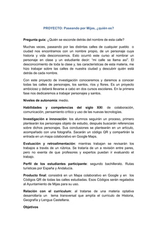 PROYECTO: Paseando por Mijas, ¿quién es?
Pregunta guía: ¿Quién se esconde detrás del nombre de esta calle?
Muchas veces, paseando por las distintas calles de cualquier pueblo o
ciudad nos encontramos con un nombre propio, de un personaje cuya
historia y vida desconocemos. Esto ocurrió este curso al nombrar un
personaje en clase y un estudiante decir: “mi calle se llama así”. El
desconocimiento de toda la clase y, las características de esta materia, me
hizo trabajar sobre las calles de nuestra ciudad y descubrir quién está
detrás de cada nombre.
Con este proyecto de investigación conoceremos y daremos a conocer
todas las calles de personajes, los santos, ríos y flores. Es un proyecto
ambicioso y deberá llevarse a cabo en dos cursos escolares. En la primera
fase nos dedicaremos a trabajar personajes y santos.
Niveles de autonomía: medio.
Habilidades y competencias del siglo XXI: de colaboración,
comunicación, pensamiento crítico y uso de las nuevas tecnologías.
Investigación e innovación: los alumnos seguirán un proceso, primero
plantearán los personajes objeto de estudio, después buscarán referencias
sobre dichos personajes. Sus conclusiones se plantearán en un artículo,
acompañado con una fotografía. Sacarán un código QR y compartirán la
entrada en un mapa colaborativo en Google Maps.
Evaluación y retroalimentación: mientras trabajan se revisarán los
trabajos a través de un rúbrica. Se trataría de un a revisión entre pares,
pero no exenta de que profesores y expertos puedan ir evaluando el
trabajo.
Perfil de los estudiantes participante: segundo bachillerato. Rutas
turísticas por España y Andalucía.
Producto final: consistirá en un Mapa colaborativo en Google y en los
Códigos QR de todas las calles estudiadas. Esos Códigos serán regalados
al Ayuntamiento de Mijas para su uso.
Relación con el currículum: al tratarse de una materia optativa
desarrollaría un tema transversal que amplía el currículo de Historia,
Geografía y Lengua Castellana.
Objetivos
 