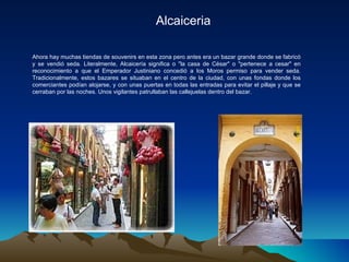 Alcaiceria Ahora hay muchas tiendas de souvenirs en esta zona pero antes era un bazar grande donde se fabricó y se vendió seda. Literalmente, Alcaicería significa o "la casa de César" o "pertenece a cesar" en reconocimiento a que el Emperador Justiniano concedió a los Moros permiso para vender seda. Tradicionalmente, estos bazares se situaban en el centro de la ciudad, con unas fondas donde los comerciantes podían alojarse, y con unas puertas en todas las entradas para evitar el pillaje y que se cerraban por las noches. Unos vigilantes patrullaban las callejuelas dentro del bazar. 