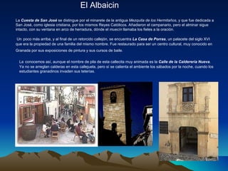 El Albaicin La  Cuesta de San José  se distingue por el minarete de la antigua  Mezquita de los Hermitaños , y que fue dedicada a San José, como iglesia cristiana, por los mismos Reyes Católicos. Añadieron el campanario, pero el alminar sigue intacto, con su ventana en arco de herradura, dónde el  muecín  llamaba los fieles a la oración.    Un   poco más arriba, y al final de un retorcido callejón, se encuentra  La Casa de Porras , un palacete del siglo XVI que era la propiedad de una familia del mismo nombre. Fue restaurado para ser un centro cultural, muy conocido en Granada por sus exposiciones de pintura y sus cursos de baile.   La   conocemos así, aunque el nombre de pila de esta callecita muy animada es la  Calle de la Calderería Nueva . Ya no se arreglan calderas en esta callejuela, pero sí se calienta el ambiente los sábados por la noche, cuando los estudiantes granadinos invaden sus teterías.  