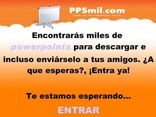 Encontrarás miles de  powerpoints  para descargar y incluso enviárselo a tus amigos. ¿A que esperas?, ¡Entra ya! Te estamos esperando... ENTRAR Encontrarás miles de  powerpoints  para descargar e incluso enviárselo a tus amigos. ¿A que esperas?, ¡Entra ya! Te estamos esperando... ENTRAR 