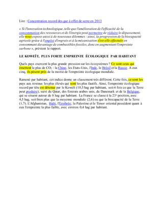 Lire : Concentration record des gaz à effet de serre en 2013
« Si l'innovation technologique, telle que l'amélioration de l'efficacité de la
consommation des ressources et de l'énergie peut permettre de réduire le dépassement,
elle nous expose aussi à de nouveaux dilemmes : ainsi, la progression de la biocapacité
agricole grâce à l'emploi d'engrais et à la mécanisation s'est-elle effectuée en
consommant davantage de combustibles fossiles, doncen augmentant l'empreinte
carbone », prévient le rapport.
LE KOWEÏT, PLUS FORTE EMPREINTE ÉCOLOGIQUE PAR HABITANT
Quels pays exercent la plus grande pression sur les écosystèmes ? Ce sont ceux qui
émettent le plus de CO2 : la Chine, les Etats-Unis, l'Inde, le Brésil et la Russie. A eux
cinq, ils pèsent près de la moitié de l'empreinte écologique mondiale.
Ramené par habitant, cet indice donne un classement très différent. Cette fois, ce sont les
pays aux revenus les plus élevés qui sont les plus fautifs. Ainsi, l'empreinte écologique
record par tête est détenue par le Koweït (10,5 hag par habitant, soit 6 fois ce que la Terre
peut produire), suivi du Qatar, des Emirats arabes unis, du Danemark et de la Belgique,
qui se situent autour de 8 hag par habitant. La France se classe à la 23e position, avec
4,5 hag, soit bien plus que la moyenne mondiale (2,6) ou que la biocapacité de la Terre
(1,7). L'Afghanistan, Haïti, l'Erythrée, la Palestine et le Timor oriental possèdent quant à
eux l'empreinte la plus faible, avec environ 0,4 hag par habitant.
 