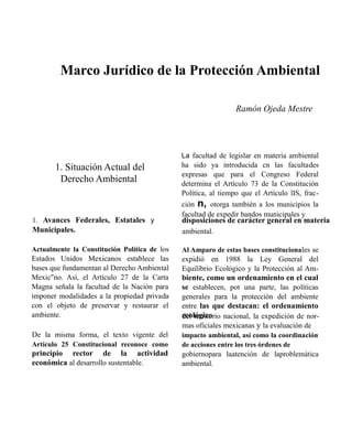 Marco Jurídico de la Protección Ambiental
Ramón Ojeda Mestre

La facultad de legislar en materia ambiental

1. Situación Actual del
Derecho Ambiental

1. Avances Federales, Estatales y

ha sido ya introducida cn las facultades
expresas que para el Congreso Federal
determina el Artículo 73 de la Constitución
Política, al tiempo que el Artículo lIS, fracción n, otorga también a los municipios la
facultad de expedir bandos municipales y

disposiciones de carácter general en materia

Municipales.

ambiental.

Actualmente la Constitución Política de los

Al Amparo de estas bases constitucionales se

Estados Unidos Mexicanos establece las
bases que fundamentan al Derecho Ambiental
Mexic"no. Así, el Artículo 27 de la Carta
Magna señala la facultad de la Nación para
imponer modalidades a la propiedad privada
con el objeto de preservar y restaurar el
ambiente.

expidió en 1988 la Ley General del
Equilibrio Ecológico y la Protección al Am-

De la misma forma, el texto vigente del
Artículo 25 Constitucional reconoce como

impacto ambiental, así como la coordinación
de acciones entre los tres órdenes de

principio rector de la actividad
económica al desarrollo sustentable.

gobiernopara laatención de laproblemática
ambiental.

biente, como un ordenamiento en el cual
se establecen, pot una parte, las políticas
generales para la protección del ambiente
entre las que destacan: el ordenamiento
ecológico nacional, la expedición de nordel territorio
mas oficiales mexicanas y la evaluación de

 