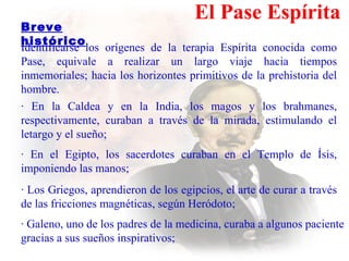 El Pase Espírita Identificarse los orígenes de la terapia Espírita conocida como Pase ,  equivale a realizar un largo viaje hacia tiempos inmemoriales ;   hacia  los horizontes primitivos de la prehistoria del hombre. · En la Caldea y en la India, los magos y los brahmanes, respectivamente, curaban a través de la mirada, estimulando el   letargo y el sueño; · En el Egipto, los sacerdotes curaban en el Templo de Ísis, imponiendo las manos; · Los Griegos, aprendieron de los egipcios, el arte de curar a través de las fricciones magnéticas, según Heródoto; · Galeno, uno de los padres de la medicina, curaba  a  algunos paciente gracias a  sus  sueños  inspirativos ;   Breve histórico   
