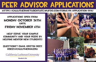 Peer Advisor Applications
Applications Open from:
Monday October 26th
until
Friday November 6th
Help serve your campus
community and your peers by
helping mentor new students!
Questions? Email Kristin Dees
kdees@callutheran.edu
Student Life
https://callutheranstudentlife.wufoo.com/forms/pa-application-2016/
 