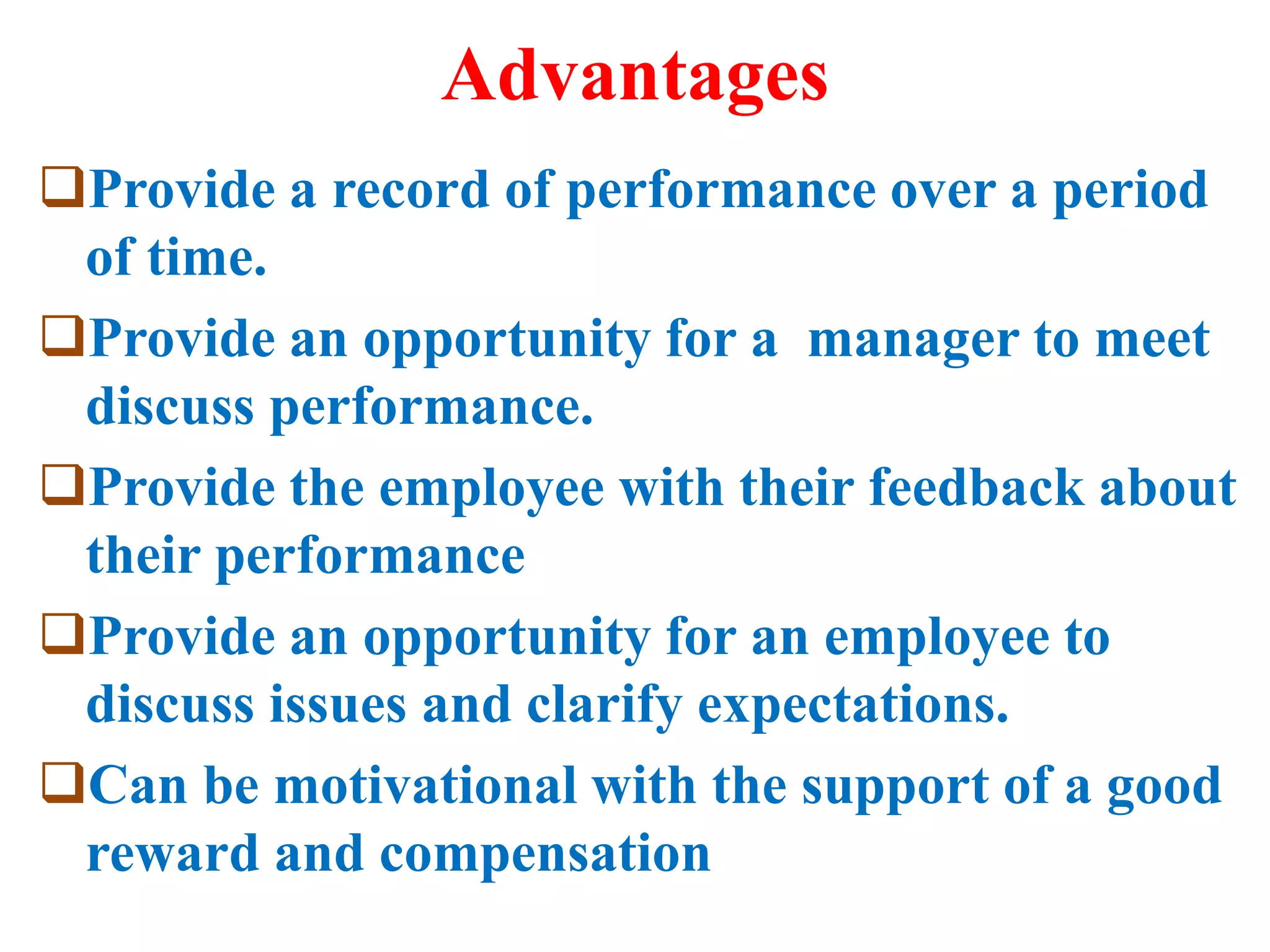Advantages
Provide a record of performance over a period
of time.
Provide an opportunity for a manager to meet
discuss performance.
Provide the employee with their feedback about
their performance
Provide an opportunity for an employee to
discuss issues and clarify expectations.
Can be motivational with the support of a good
reward and compensation
 