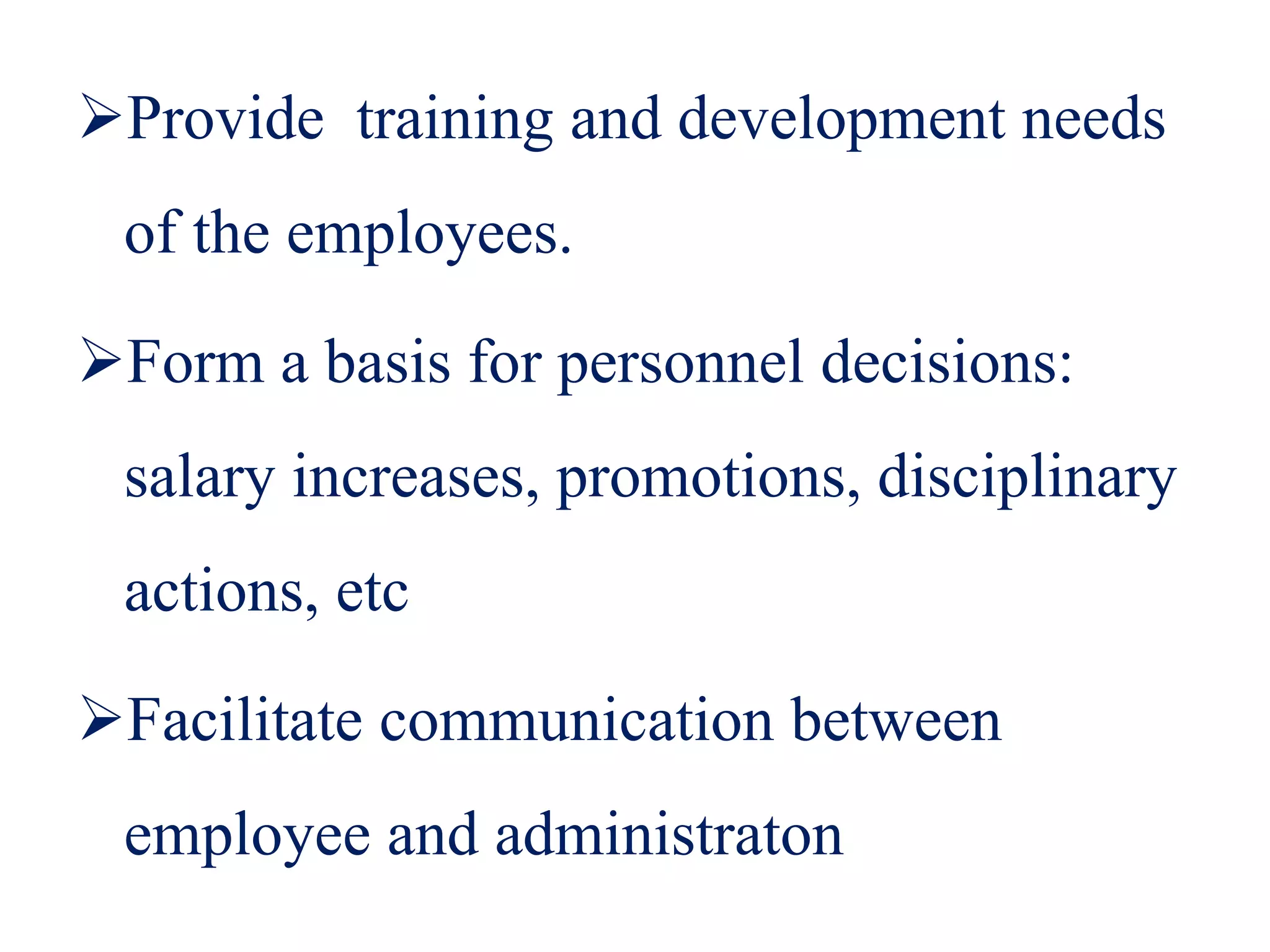 Provide training and development needs
of the employees.
Form a basis for personnel decisions:
salary increases, promotions, disciplinary
actions, etc
Facilitate communication between
employee and administraton
 