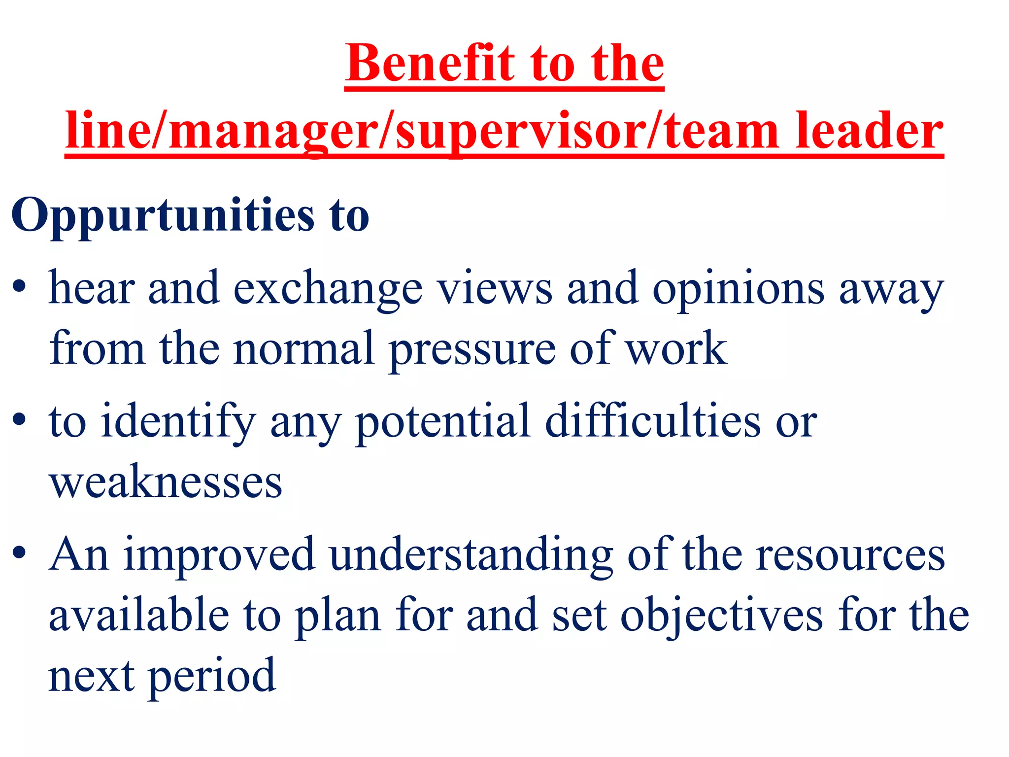 Benefit to the
line/manager/supervisor/team leader
Oppurtunities to
• hear and exchange views and opinions away
from the normal pressure of work
• to identify any potential difficulties or
weaknesses
• An improved understanding of the resources
available to plan for and set objectives for the
next period
 