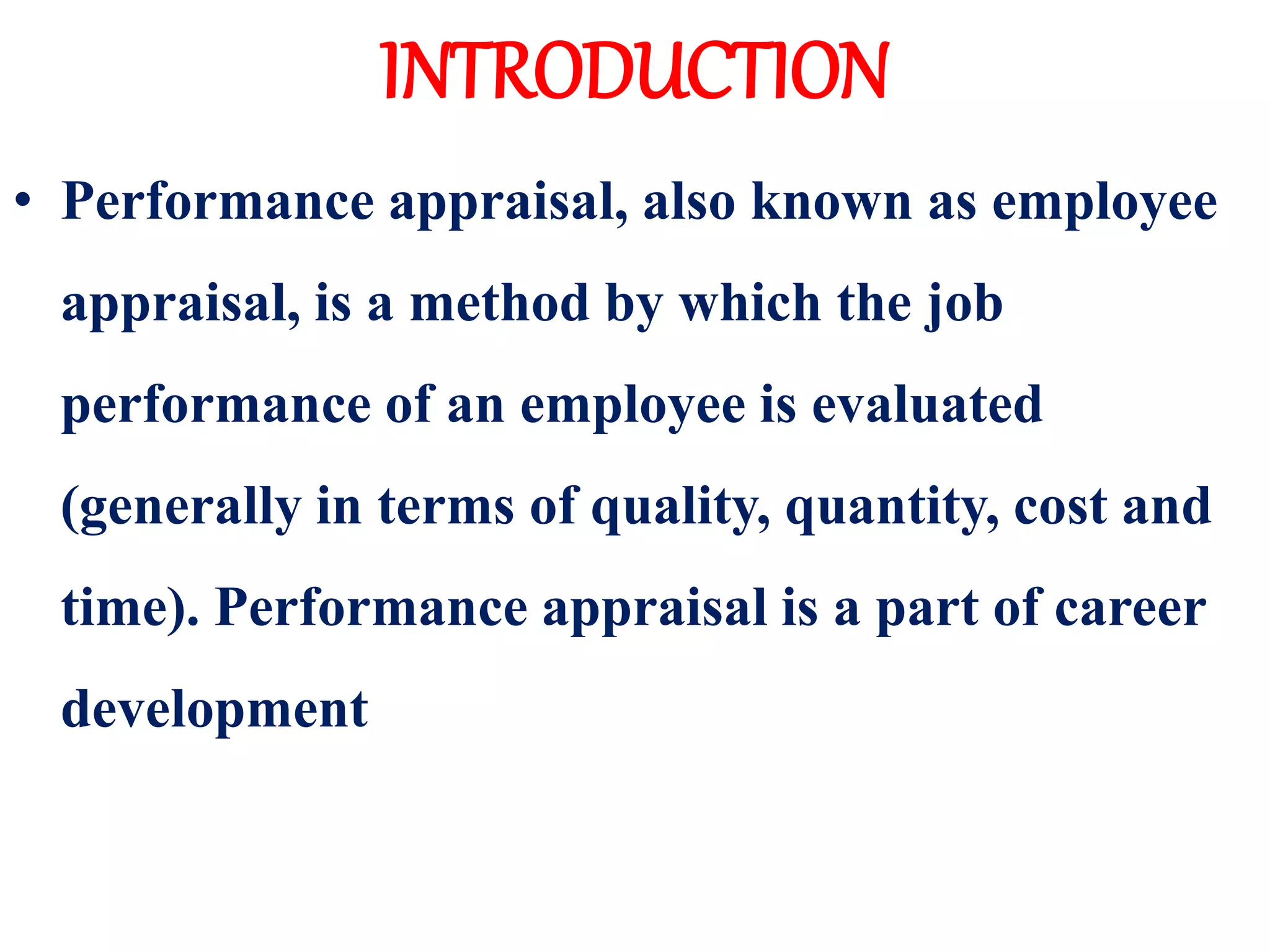 INTRODUCTION
• Performance appraisal, also known as employee
appraisal, is a method by which the job
performance of an employee is evaluated
(generally in terms of quality, quantity, cost and
time). Performance appraisal is a part of career
development
 