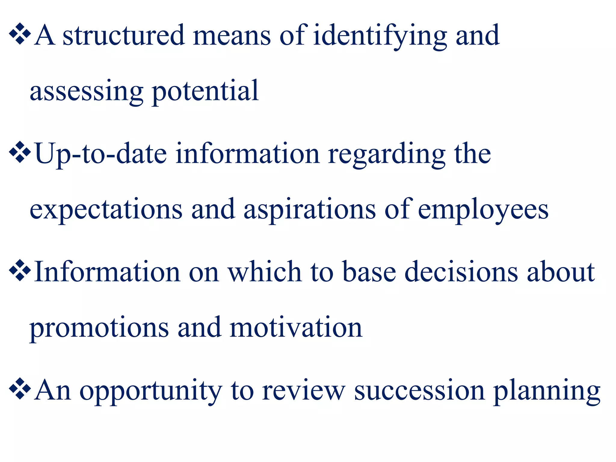 A structured means of identifying and
assessing potential
Up-to-date information regarding the
expectations and aspirations of employees
Information on which to base decisions about
promotions and motivation
An opportunity to review succession planning
 