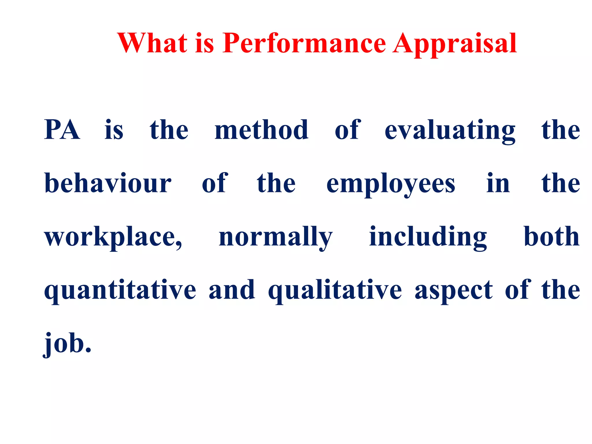 What is Performance Appraisal
PA is the method of evaluating the
behaviour of the employees in the
workplace, normally including both
quantitative and qualitative aspect of the
job.
 